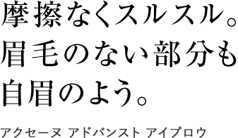 
                摩擦なくスルスル。
                眉毛のない部分も
                自眉のよう
                アクセーヌ アドバンスト アイブロウ
                