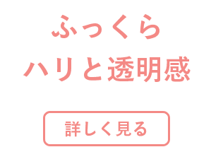 ふっくらハリと透明感 詳しく見る