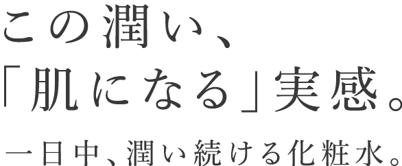 この潤い、「肌になる」実感。一日中、潤い続ける化粧水。