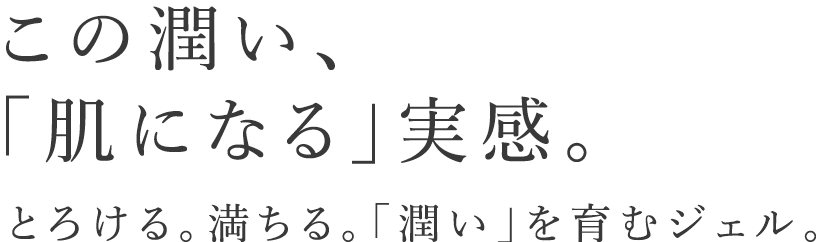 この潤い、「肌になる」実感。とろける、満ちる。「潤い」を育むジェル