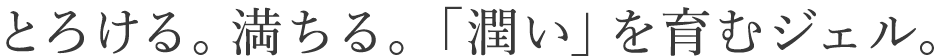 とろける、満ちる。「潤い」を育むジェル。