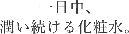 この潤い、「肌になる」実感。一日中、潤い続ける化粧水。