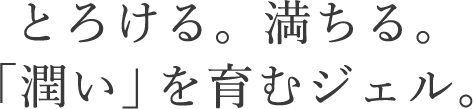 とろける、満ちる。「潤い」を育むジェル。