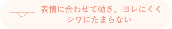 表情に合わせて動き、ヨレにくくシワにたまらない