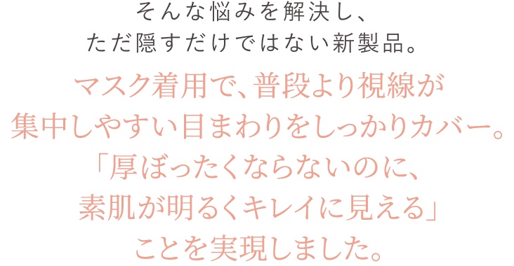 そんな悩みを解決し、ただ隠すだけではない新製品「素肌そのものが健康的に見える」ことを実現しました。