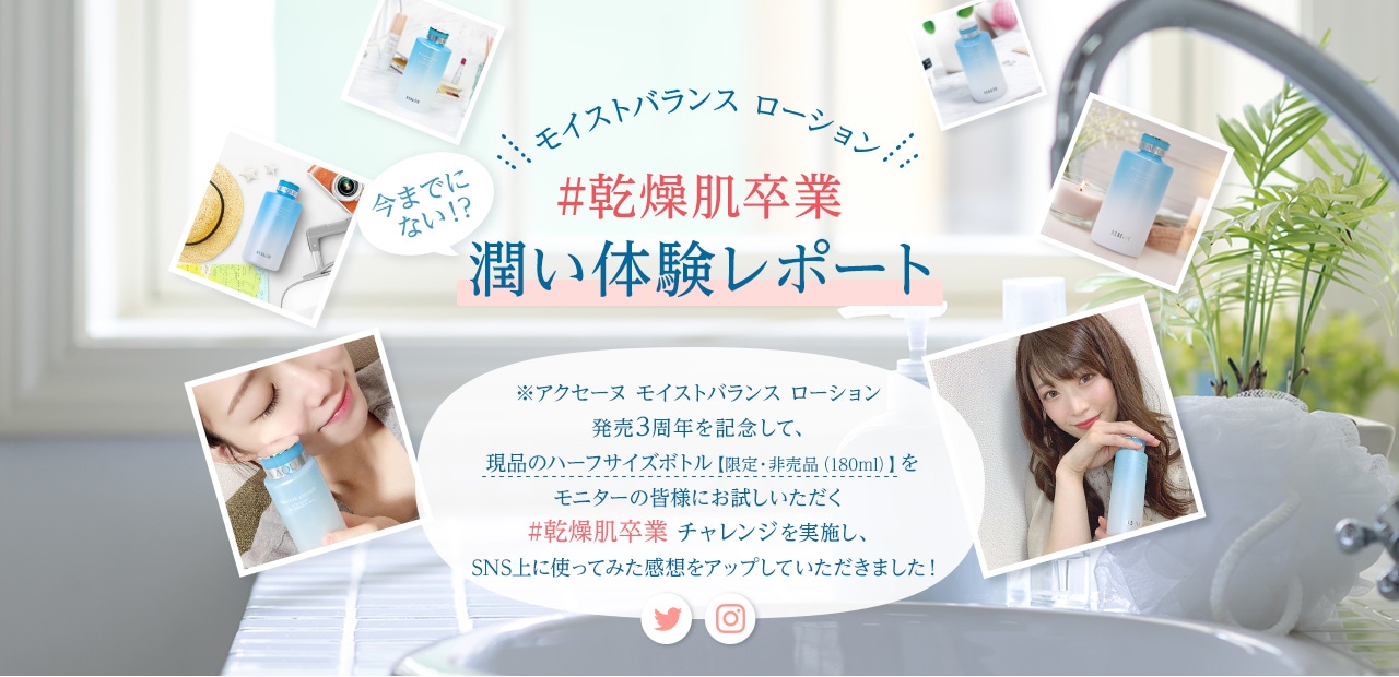 モイストバランス ローション #乾燥肌卒業 潤い体験レポート ※アクセーヌ モイストバランス ローション 発売3周年を記念して、 現品のハーフサイズボトル【限定・非売品(180ml)】を モニターの皆様にお試しいただく #乾燥肌卒業 チャレンジを実施し、 SNS上に使ってみた感想をアップしていただきました!