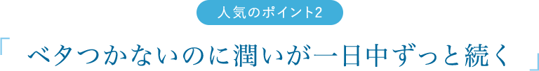 人気のポイント2　「「 ベタつかないのに潤いが一日中ずっと続く 」」