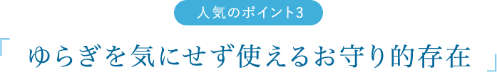 人気のポイント2　「ゆらぎを気にせず使えるお守り的存在」