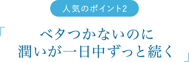 人気のポイント2　「「 ベタつかないのに潤いが一日中ずっと続く 」」
